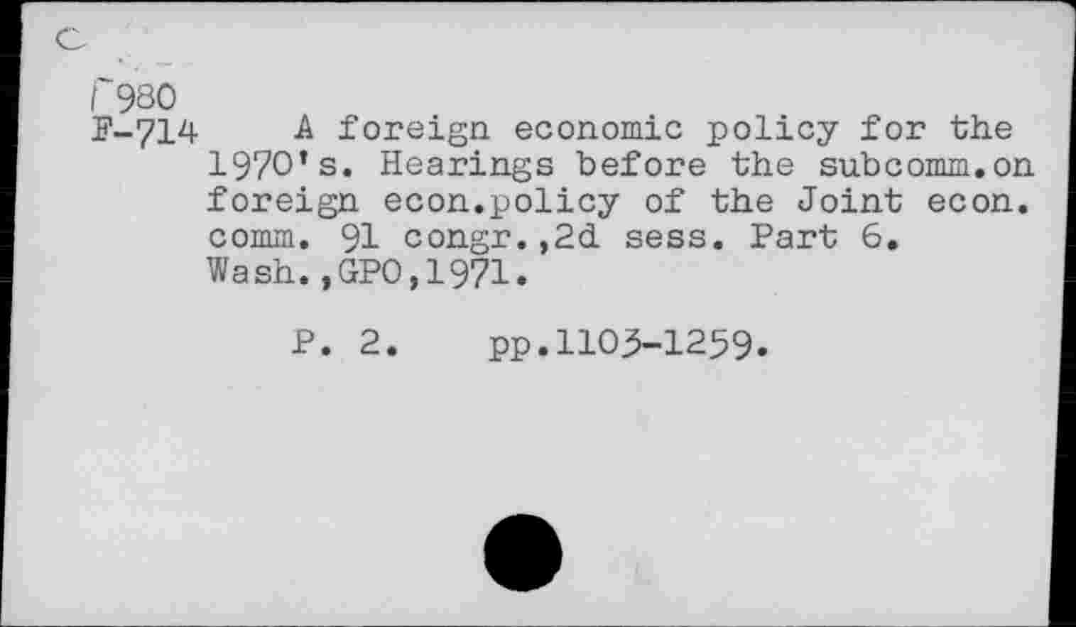 ﻿t'980
F-714 A foreign economic policy for the 197O’s. Hearings before the subcomm.on foreign econ.policy of the Joint econ. comm. 91 congr.,2d sess. Part 6, Wash.,GPO,1971.
P. 2. pp.1105-1259.